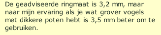 De geadviseerde ringmaat is 3,2 mm, maar naar mijn ervaring als je wat grover vogels met dikkere poten hebt is 3,5 mm beter om te gebruiken.