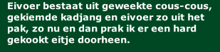 Eivoer bestaat uit geweekte cous-cous, gekiemde kadjang en eivoer zo uit het pak, zo nu en dan prak ik er een hard gekookt eitje doorheen.