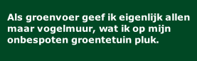 Als groenvoer geef ik eigenlijk allen maar vogelmuur, wat ik op mijn onbespoten groentetuin pluk.